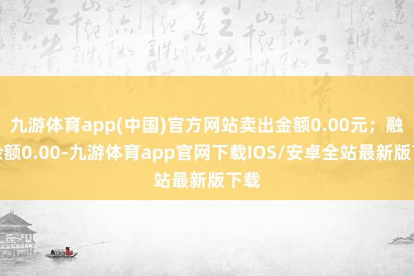 九游体育app(中国)官方网站卖出金额0.00元；融券余额0.00-九游体育app官网下载IOS/安卓全站最新版下载