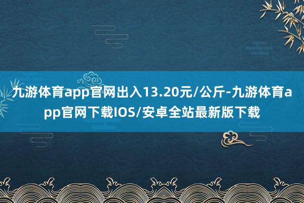 九游体育app官网出入13.20元/公斤-九游体育app官网下载IOS/安卓全站最新版下载