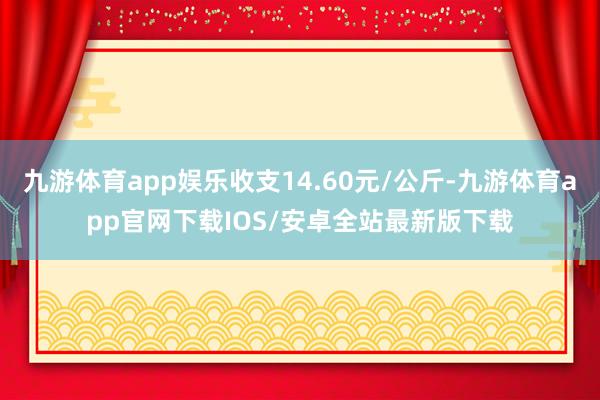 九游体育app娱乐收支14.60元/公斤-九游体育app官网下载IOS/安卓全站最新版下载