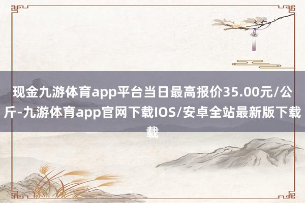 现金九游体育app平台当日最高报价35.00元/公斤-九游体育app官网下载IOS/安卓全站最新版下载