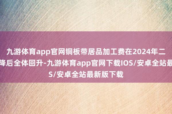 九游体育app官网铜板带居品加工费在2024年二三季度下降后全体回升-九游体育app官网下载IOS/安卓全站最新版下载