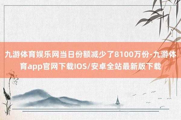 九游体育娱乐网当日份额减少了8100万份-九游体育app官网下载IOS/安卓全站最新版下载