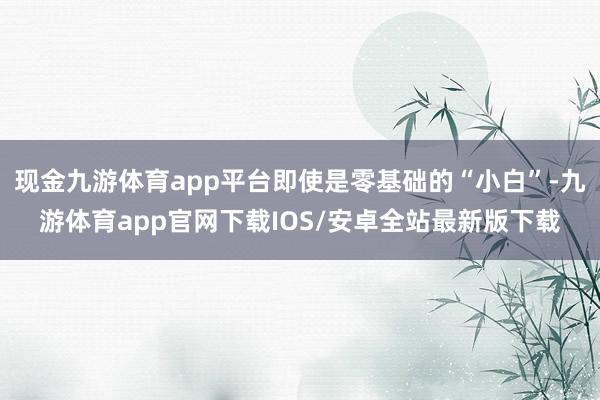 现金九游体育app平台即使是零基础的“小白”-九游体育app官网下载IOS/安卓全站最新版下载