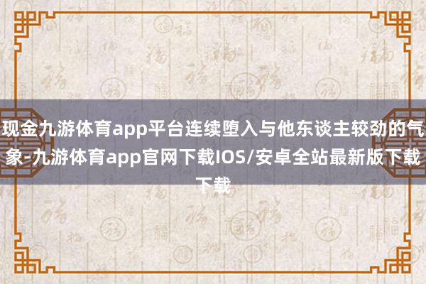 现金九游体育app平台连续堕入与他东谈主较劲的气象-九游体育app官网下载IOS/安卓全站最新版下载