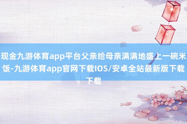 现金九游体育app平台父亲给母亲满满地盛上一碗米饭-九游体育app官网下载IOS/安卓全站最新版下载