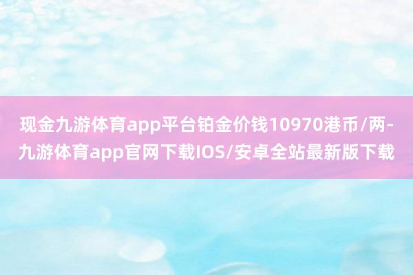 现金九游体育app平台铂金价钱10970港币/两-九游体育app官网下载IOS/安卓全站最新版下载